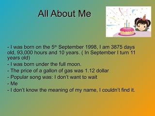 All About Me - I was born on the 5 th  September 1998, I am 3875 days old, 93,000 hours and 10 years. ( In September I turn 11 years old) - I was born under the full moon. - The price of a gallon of gas was 1.12 dollar - Popular song was: I don’t want to wait - Me - I don’t know the meaning of my name, I couldn’t find it. 