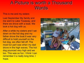 A Picture is worth a Thousand Words This is me and my sisters Last September My family and me went to Lake Toxaway, and there we drove with a boat. We took a hot dog with us. After a while my sisters and I sat down on the hot dog and my father drove the boat.It was very difficult to hold yourself on the hot dog, we often fell off. The most fun part was when my dad drove in the high waves. The hot dog pounced very high and we too. This was so fun. I think I can remember it a really long time. I hope. 