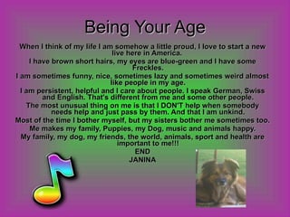 Being Your Age When I think of my life I am somehow a little proud, I love to start a new live here in America.  I have brown short hairs, my eyes are blue-green and I have some Freckles. I am sometimes funny, nice, sometimes lazy and sometimes weird almost like people in my age. I am persistent, helpful and I care about people. I speak German, Swiss and English. That's different from me and some other people. The most unusual thing on me is that I DON'T help when somebody needs help and just pass by them. And that I am unkind. Most of the time I bother myself, but my sisters bother me sometimes too. Me makes my family, Puppies, my Dog, music and animals happy. My family, my dog, my friends, the world, animals, sport and health are important to me!!! END JANINA 