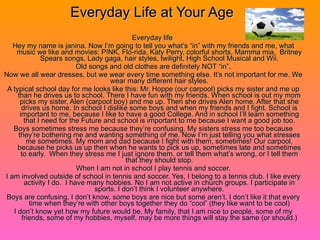 Everyday Life at Your Age Everyday life  Hey my name is janina. Now I’m going to tell you what’s “in” with my friends and me, what music we like and movies: P!NK, Flo-rida, Katy Perry, colorful shorts, Mamma mia,  Britney Spears songs, Lady gaga, hair styles, twilight, High School Musical and Wii. Old songs and old clothes are definitely NOT “in”. Now we all wear dresses, but we wear every time something else. It’s not important for me. We wear many different hair styles. A typical school day for me looks like this: Mr. Hoppe (our carpool) picks my sister and me up than he drives us to school. There I have fun with my friends. When school is out my mom picks my sister, Alen (carpool boy) and me up. Then she drives Alen home. After that she drives us home. In school I dislike some boys and when my friends and I fight. School is important to me, because I like to have a good College. And in school I’ll learn something that I need for the Future and school is important to me because I want a good job too. Boys sometimes stress me because they’re confusing. My sisters stress me too because they’re bothering me and wanting something of me. Now I’m just telling you what stresses me sometimes. My mom and dad because I fight with them, sometimes! Our carpool, because he picks us up then when he wants to pick us up, sometimes late and sometimes to early.  When they stress me I just ignore them, or tell them what’s wrong, or I tell them that they should stop. When I am not in school I play tennis and soccer. I am involved outside of school in tennis and soccer. Yes, I belong to a tennis club. I like every activity I do.  I have many hobbies. No I am not active in church groups. I participate in sports. I don’t think I volunteer anywhere. Boys are confusing, I don’t know, some boys are nice but some aren’t. I don’t like it that every time when they’re with other boys together they do “cool” (they like want to be cool) I don’t know yet how my future would be. My family, that I am nice to people, some of my friends, some of my hobbies, myself, may be more things will stay the same (or should.) 