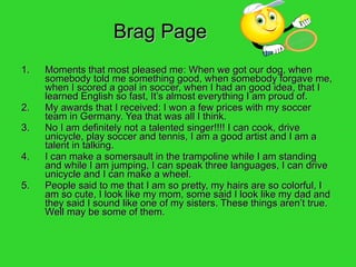 Brag Page Moments that most pleased me: When we got our dog, when somebody told me something good, when somebody forgave me, when I scored a goal in soccer, when I had an good idea, that I learned English so fast, It’s almost everything I am proud of. My awards that I received: I won a few prices with my soccer team in Germany. Yea that was all I think. No I am definitely not a talented singer!!!! I can cook, drive unicycle, play soccer and tennis, I am a good artist and I am a talent in talking. I can make a somersault in the trampoline while I am standing and while I am jumping, I can speak three languages, I can drive unicycle and I can make a wheel. People said to me that I am so pretty, my hairs are so colorful, I am so cute, I look like my mom, some said I look like my dad and they said I sound like one of my sisters. These things aren’t true. Well may be some of them. 