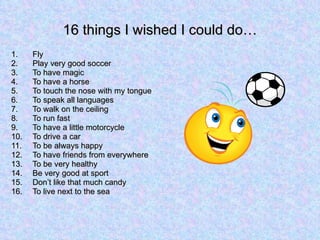 16 things I wished I could do… Fly Play very good soccer To have magic To have a horse To touch the nose with my tongue To speak all languages To walk on the ceiling  To run fast To have a little motorcycle To drive a car To be always happy To have friends from everywhere To be very healthy Be very good at sport Don’t like that much candy To live next to the sea 