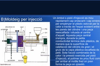 B)Moldeig per injecció Un èmbol o pistó d'injecció es mou ràpidament cap endavant i cap enrere per empènyer el plàstic estovat per la calor a través de l'espai existent entre les parets del cilindre i una peça reescalfada i situada al centre d'aquell. Aquesta peça central s'empra, donada la petita conductivitat tèrmica dels plàstics, de manera que la superfície de calefacció del cilindre és gran i el gruix de la capa plàstica escalfada és petit. Sota l'acció combinada de la calor i la pressió exercida pel pistó d'injecció, el polímer és prou fluid com per arribar al motlle fred on pren forma la peça en qüestió. 