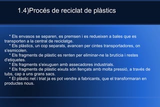 1.4)Procés de reciclat de plàstics * Els envasos se separen, es premsen i es redueixen a bales que es transporten a la central de reciclatge. * Els plàstics, un cop separats, avancen per cintes transportadores, on s'esmicolen. * Els fragments de plàstic es renten per eliminar-ne la brutícia i restes d'etiquetes. * Els fragments s'eixuguen amb assecadores industrials. * Els fragments de plàstic eixuts són llençats amb molta pressió, a través de tubs, cap a uns grans sacs. * El plàstic net i triat ja es pot vendre a fabricants, que el transformaran en productes nous.  