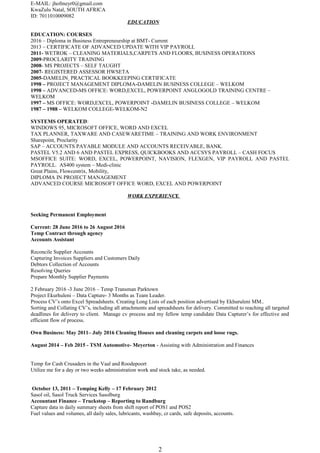 E-MAIL: jhofmeyr0@gmail.com
KwaZulu Natal, SOUTH AFRICA
ID: 7011010009082
EDUCATION
EDUCATION: COURSES
2016 – Diploma in Business Entrepreneurship at BMT- Current
2013 – CERTIFICATE OF ADVANCED UPDATE WITH VIP PAYROLL
2011- WETROK – CLEANING MATERIALS,CARPETS AND FLOORS, BUSINESS OPERATIONS
2009-PROCLARITY TRAINING
2008- MS PROJECTS – SELF TAUGHT
2007- REGISTERED ASSESSOR HWSETA
2005-DAMELIN PRACTICAL BOOKKEEPING CERTIFICATE
1998 – PROJECT MANAGEMENT DIPLOMA-DAMELIN BUSINESS COLLEGE – WELKOM
1998 – ADVANCED-MS OFFICE: WORD,EXCEL, POWERPOINT ANGLOGOLD TRAINING CENTRE –
WELKOM
1997 – MS OFFICE: WORD,EXCEL, POWERPOINT -DAMELIN BUSINESS COLLEGE – WELKOM
1987 – 1988 – WELKOM COLLEGE-WELKOM-N2
SYSTEMS OPERATED:
WINDOWS 95, MICROSOFT OFFICE, WORD AND EXCEL
TAX PLANNER, TAXWARE AND CASEWARETIME – TRAINING AND WORK ENVIRONMENT
Sharepoint, Proclarity
SAP – ACCOUNTS PAYABLE MODULE AND ACCOUNTS RECEIVABLE, BANK.
PASTEL V5.2 AND 6 AND PASTEL EXPRESS, QUICKBOOKS AND ACCSYS PAYROLL – CASH FOCUS
MSOFFICE SUITE: WORD, EXCEL, POWERPOINT, NAVISION, FLEXGEN, VIP PAYROLL AND PASTEL
PAYROLL. AS400 system – Medi-clinic
Great Plains, Flowcentrix, Mobility,
DIPLOMA IN PROJECT MANAGEMENT
ADVANCED COURSE MICROSOFT OFFICE WORD, EXCEL AND POWERPOINT
WORK EXPERIENCE
Seeking Permanent Employment
Current: 28 June 2016 to 26 August 2016
Temp Contract through agency
Accounts Assistant
Reconcile Supplier Accounts
Capturing Invoices Suppliers and Customers Daily
Debtors Collection of Accounts
Resolving Queries
Prepare Monthly Supplier Payments
2 February 2016 -3 June 2016 – Temp Transman Parktown
Project Ekurhuleni – Data Capture- 3 Months as Team Leader.
Process CV’s onto Excel Spreadsheets. Creating Long Lists of each position advertised by Ekhuruleni MM..
Sorting and Collating CV’s, including all attachments and spreadsheets for delivery. Committed to reaching all targeted
deadlines for delivery to client. Manage cv process and my fellow temp candidate Data Capturer’s for effective and
efficient flow of process.
Own Business: May 2011– July 2016 Cleaning Houses and cleaning carpets and loose rugs.
August 2014 – Feb 2015 - TSM Automotive- Meyerton - Assisting with Administration and Finances
Temp for Cash Crusaders in the Vaal and Roodepoort
Utilize me for a day or two weeks administration work and stock take, as needed.
October 13, 2011 – Temping Kelly – 17 February 2012
Sasol oil, Sasol Truck Services Sasolburg
Accountant Finance – Truckstop – Reporting to Randburg
Capture data in daily summary sheets from shift report of POS1 and POS2
Fuel values and volumes, all daily sales, lubricants, washbay, cr cards, safe deposits, accounts.
2
 