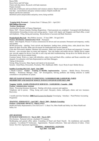 Recon FMS.
Recon Stowe and SAP align.
Check cash drop sheets. Reconcile with bank statement.
Prepare Journals
Stock take of lubricants and reconciliation and variances analysis. Reports month end.
Fuel dips – reconciliations and query variances analysis. Reports month end
Reports and Income statement.
Identified system and procedure and policy errors, being rectified.
Temping Kelly Personnel – Contract from 1st
February 2011 – April 2011
BHP Billiton Meyerton
Position: Bookkeeper
Assisting Rinie Keulder in Finance Department
Duties: SAP – Process Journals, Purchase Requisitions. Check payments are completed. Correspond with Distribution
Administration forwarding invoices and sorting queries. Liason with Agents and Singapore and Head office, e-mail
and telephonic. Filing, faxing and scanning. Reconciliation of accounts and Bank Statement.
Premierfoods (Pty) Ltd – Blue Ribbon Aeroton – 25 June 2009 – 30 April 2010
Postion: Distribution Administration Clerk – Permanent
Duties: Draw Reports. Process 4 various commissions for drivers and van assistants. Permanent and temporary, weekly
and monthly.
MCRD processing – pipeling. Truck arrivals and departures, loading times, printing times, order placed time. Draw
figures for daily invocoms. Make sure all reasons for unallocated and cuts are captured.
Look after Flowcentrix database: Maintain old customers -Make sure customer are on Route and sequenced. Customer
Services – new accounts place on routes and sequence. New trip leaders and mobile devices. Mobile Device supper
user: provide support for device if not able to end a trip and other troubleshooting. Set-up driver for Mobile device on
flowcentrix, have device marked clearly.
Customer liaison. Work as a team with debriefers, orders local and Head office, creditors and Route controllers and
despatch. Co-ordination with Sales Representatives and Sales Managers.
Typing of documents.
Faxing, filing, Invocoms. Many figures and reports to be processed.
Systems: Great Plains, Flowcentrix, Proclarity, TM1, Dashboard, SSRS. Excel, Word, E-mail. Mobile Device.
Sandbox Learning (Pty) Ltd –April – June 2009
3 Month Contract: Trainer - Training of Mobility implementation. Systems – Mobile Device, Flowcentrix,
Mobility – Warehouse Manager, Trips. GP. Investigations, Solving problems and finding solutions to enable
consultants to sort problems on system.
PRIVATE SALES OF MAGUE IN VEREENING, VANDERBIJLPARK, SASOLBURG, PARYS
DISTRIBUTION AND SALES OF MAGUE TO HAVE COVER MY EXPENSES -2008
Temping: SASOL –SASOL INSURANCE SERVICES – SASOLBURG -3 months –2008
Position: Administration Assistant
Duties: Processing Insurance documents. Dealing with clients, assessors and suppliers.
Telephonic and in person. Filing, faxing and e-mail. One-party claims, multi-party claims and new insurance.
Recoveries.
3 months part-time Saturdays: 2008 Pastel Lecturer for Damelin Vereeniging – Saturdays – Pastel Partner Accounting
Programme
TRAINING: PERMANENT – April 2007 – March 2009 – Mathabo Consulting
Position: ASSESSOR -HWSETA: FREELANCE
Health and Safety Representative, First Aid Level 1- 3, Basic Fire, Mine Health and Safety Act, Mines Health and
Safety Act
OWN BUSINESS
PCTECH IT SERVICES CC: March 2005 – March 2007.
Own business. Partnered with my x-husband. IT Company.
Bookkeeping and general office admin. Consulting of Pastel and Pastel Payroll. Do installations and assemble
computers. Co-ordinate IT Technicians. Appointments. Payment collections. Sales and collection of orders. Client
liaison. New SLA Agreement negotiations.
TEMPING – PERSONNEL AGENCIES
Sept 2004 – Feb 2008
3
 