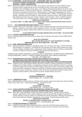 Positions:CREDITORS , ACCOUNTS PAYABLE – CREDITORS, PRIVATE AND FOREIGN
ACCOUNTS CREDIT CONTROLLER , CREDITORS CLERK, ASSITANT FOR
DEBTORS – ZAMBIA, BOOKKEEPER,
Duties: Payments of creditors: monthly and weekly, resolve queries. Pastel and Excel, E-mail, telephonic liaison.
Insurance for fleet: manage process invoices, reconciling invoices, solving queries, process payment,
telephonic liaison with debtors, faxing, filing, e-mail. Dealing with patients and payments for private: local
and foreign accounts. Finalising accounts timeously. Issue Refunds. Telephonic liaison, doctors and patients.
Quotations on procedures to be carried out. Render accounts. E-mailing and corresponding with overseas
insurances of patients. Consolidate accounts. R2,700 000.00 million – Debtors. AS 400 package. Microsoft
package. Intergrated system for hospital use. Make payments, reconcile accounts, check receipts, deposits,
bank statements, posting to Navision, loading on Flexgen, check the figures. Pastel – Cashbook capturing,
VAT returns, RSC Levies, Creditors payments – Pastel 6, queries, wages payments, EXEL spreadsheets.
PERMANENT POSITIONS
12 AUGUST 2002 – 12 APRIL 2004 NEL& ASSOCIATES-AMALGAMATED WITH NEXIA LEVITT
KIRSON
Position: TAX ADMINISTRATION/GIRL FRIDAY-AUDIT COMPANY
Duties: Completion of tax forms, individuals, companies and trusts, liaison with clients and South African Receiver of
Revenue. Objections, Assessments, queries, registration of PAYE, UIF, SDL, Compensation Commissioner,
VAT Registrations, debtors, creditors, debt collection, cash book reconciliation, general
office duties.
CUTFLOWER WHOLESALERS-LIQUIDATED-15 JUNE 2002 – 10 AUGUST 2002
Position:: OFFICE ADMINISTRATOR- temp
Duties: Switchboard, general office administration, typing, filing, switchboard, data capture, Pastel, WORD EXCEL
and petty cash.
HALF-DAY POSITION
IDLE WINDS RESTAURANT AND CONFERENCE CENTRE,
MIDRAND BRANCH DECEMBER 2001 – MAY 2002
Position::GIRL FRIDAY/BOOKKEEPING
Duties: Bank reconciliation, 3 Companies – Quichbooks, petty cash, VAT filing, UIF, wages: ACCSYS SYSTEM –
Payroll Manager, 45 employees – R55 000-00 per week, payments of accounts, queries, banking and wages,
issueing of cheques, telephonic duties, implementing system of banking wages by cashfocus, arranged bank
accounts for employees, collection of monthly rentals, dealing with tenant queries..
TEMPING
TEMPING FOR VARIOUS PERSONNEL AGENCIES: KELLY, PERSONNEL, WORKING FORCE PERSONNEL,
COZENS PERSONNEL AGENCY, VARIOUS TEMPING POSITIONS AND VARIOUS COMPANIES
JUNE 2000 – NOVEMBER 2001
Position: DEBTORS RECONCILIATION, SECRETARIAL/ASSISTANT CONFERENCE
CO-ORDINATION, RECEPTION/SECRETARY TO CENTRE MANAGEMENT,
RECEPTION/SWITCHBOARD, SECRETARY, LEGAL SECRETARY/TYPIST, BUYER/EXPEDITOR
Duties: Telephonic liaison, debt collection, banking, deliveries of contracts, assisting in preparation of conferences,
telephonic liaison, flight schedules, accommodation, preparation of items needed for conferences, operating
switchboard, update turnover figures on EXEL database, typing letters, memo’s, filing, faxing, coping, client
liaison, personally and telephonic. Operated switchboard, incoming and outgoing collections and booking of
boardrooms, typing, creating forms, stationery orders, filing, diary management, Dictaphone typing, process
enquiries, acquire quotations, quote best prices to clients, expedite delivery and service.
PERMANENT
HYDROMED HOSPITAL – WELKOM
10 SEPTEMBER 1999 – 25 MARCH 2000
Position: ADMISSIONS CLERK
Duties: Admitting patients, medical aid liaison, telephonic duties, patients, doctors and medical aids, faxing and filing.
Contact: Mary-Anne Viviers – Administration Manager – Tel: (057) 916 5555.
TEMPING
ANGLOGOLD – WELKOM
1 DECEMBER 1998 – 14 AUGUST 1999
Position: DATA CAPTURE SUPERVISOR, DEPARTMENTAL SECRETARY TO TWO
OPERATIONS MANAGERS, TRAINING CO-ORDINATOR, HEAD TYPIST, CLERK
Duties: Daily input of data, gold figures on daily sheets and on computer system. Typing of memos, minutes,
stan-procs, appointments, letters, agendas, telephonic liaison, faxing and filing, arranging nominations for
training, bookings of courses, seminars, accommodation and travel arrangements, telephonic and interpersonal
liaison with nominations, delegates and organisers, course reports, faxing and typing monthly reports.
PERMANENT POSITION
HENRY CLARK BUILDING CONTRACTOR – WELKOM
01 OCTOBER 1996 – 28 SEPTEMBER 1998
Postion: SECRETARY/PERSONAL ASSISTANT
Duties: Telephonic liaison with clients, interpersonal liaison with clients and ABSA banking, deposits and
withdrawals R7000-00, weekly wages, calculations, typing of invoices, statements, letters and reports.
4
 