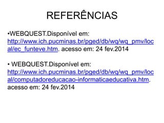 REFERÊNCIAS
•WEBQUEST.Disponível em:
http://www.ich.pucminas.br/pged/db/wq/wq_pmv/loc
al/ec_funteve.htm. acesso em: 24 fev.2014
• WEBQUEST.Disponível em:
http://www.ich.pucminas.br/pged/db/wq/wq_pmv/loc
al/computadoreducacao-informaticaeducativa.htm.
acesso em: 24 fev.2014

 
