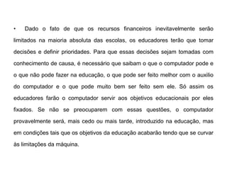 •

Dado o fato de que os recursos financeiros inevitavelmente serão

limitados na maioria absoluta das escolas, os educadores terão que tomar
decisões e definir prioridades. Para que essas decisões sejam tomadas com
conhecimento de causa, é necessário que saibam o que o computador pode e
o que não pode fazer na educação, o que pode ser feito melhor com o auxilio
do computador e o que pode muito bem ser feito sem ele. Só assim os
educadores farão o computador servir aos objetivos educacionais por eles
fixados. Se não se preocuparem com essas questões, o computador
provavelmente será, mais cedo ou mais tarde, introduzido na educação, mas

em condições tais que os objetivos da educação acabarão tendo que se curvar
às limitações da máquina.

 