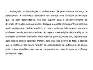 •

A chegada das tecnologias no ambiente escolar provoca uma mudança de

paradigmas. A Informática Educativa nos oferece uma vastidão de recursos
que, se bem aproveitados, nos dão suporte para o desenvolvimento de
diversas atividades com os alunos. Todavia, a escola contemporânea continua
muito arraigada ao padrão jesuítico, no qual o professor fala, o aluno escuta, o
professor manda, o aluno obedece. A chegada da era digital coloca a figura do
professor como um “mediador” de processos que são, estes sim, capitaneados
pelo próprio sujeito aprendiz. Porém, para que isso ocorra de fato, é preciso
que o professor não tenha “medo” da possibilidade de autonomia do aluno,
pois muitos acreditam que com o computador em sala de aula, o professor
pede o seu lugar.

 
