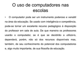 O uso de computadores nas
escolas
•

O computador pode ser um instrumento poderoso e versátil

na área da educação. Se usado com inteligência e competência,
pode-se tornar um excelente recurso pedagógico à disposição
do professor em sala de aula. De que maneira os professores
usarão o computador, se é que se decidirão a utilizá-lo,
dependerá, porém, não só dos recursos disponíveis mas,
também, de seu conhecimento do potencial dos computadores
e, algo muito importante, de sua filosofia de educação.

 
