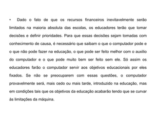 •

Dado o fato de que os recursos financeiros inevitavelmente serão

limitados na maioria absoluta das escolas, os educadores terão que tomar
decisões e definir prioridades. Para que essas decisões sejam tomadas com
conhecimento de causa, é necessário que saibam o que o computador pode e
o que não pode fazer na educação, o que pode ser feito melhor com o auxilio

do computador e o que pode muito bem ser feito sem ele. Só assim os
educadores farão o computador servir aos objetivos educacionais por eles
fixados. Se não se preocuparem com essas questões, o computador
provavelmente será, mais cedo ou mais tarde, introduzido na educação, mas
em condições tais que os objetivos da educação acabarão tendo que se curvar
às limitações da máquina.

 