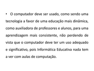 • O computador deve ser usado, como sendo uma
tecnologia a favor de uma educação mais dinâmica,
como auxiliadora de professores e alunos, para uma
aprendizagem mais consistente, não perdendo de
vista que o computador deve ter um uso adequado
e significativo, pois Informática Educativa nada tem
a ver com aulas de computação.

 