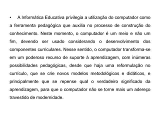 •

A Informática Educativa privilegia a utilização do computador como

a ferramenta pedagógica que auxilia no processo de construção do
conhecimento. Neste momento, o computador é um meio e não um
fim, devendo ser usado considerando o desenvolvimento dos
componentes curriculares. Nesse sentido, o computador transforma-se
em um poderoso recurso de suporte à aprendizagem, com inúmeras
possibilidades pedagógicas, desde que haja uma reformulação no

currículo, que se crie novos modelos metodológicos e didáticos, e
principalmente que se repense qual o verdadeiro significado da
aprendizagem, para que o computador não se torne mais um adereço
travestido de modernidade.

 