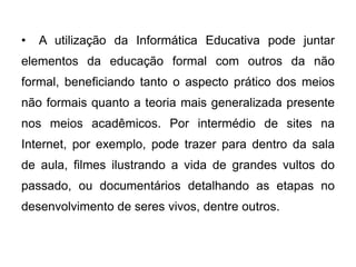 •

A utilização da Informática Educativa pode juntar

elementos da educação formal com outros da não
formal, beneficiando tanto o aspecto prático dos meios

não formais quanto a teoria mais generalizada presente
nos meios acadêmicos. Por intermédio de sites na
Internet, por exemplo, pode trazer para dentro da sala

de aula, filmes ilustrando a vida de grandes vultos do
passado, ou documentários detalhando as etapas no
desenvolvimento de seres vivos, dentre outros.

 