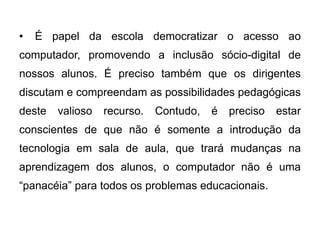 •

É papel da escola democratizar o acesso ao

computador, promovendo a inclusão sócio-digital de
nossos alunos. É preciso também que os dirigentes

discutam e compreendam as possibilidades pedagógicas
deste

valioso

recurso.

Contudo,

é

preciso

estar

conscientes de que não é somente a introdução da

tecnologia em sala de aula, que trará mudanças na
aprendizagem dos alunos, o computador não é uma
“panacéia” para todos os problemas educacionais.

 