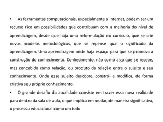 •

As ferramentas computacionais, especialmente a Internet, podem ser um

recurso rico em possibilidades que contribuam com a melhoria do nível de
aprendizagem, desde que haja uma reformulação no currículo, que se crie
novos modelos metodológicos, que se repense qual o significado da
aprendizagem. Uma aprendizagem onde haja espaço para que se promova a
construção do conhecimento. Conhecimento, não como algo que se recebe,

mas concebido como relação, ou produto da relação entre o sujeito e seu
conhecimento. Onde esse sujeito descobre, constrói e modifica, de forma
criativa seu próprio conhecimento.
•

O grande desafio da atualidade consiste em trazer essa nova realidade

para dentro da sala de aula, o que implica em mudar, de maneira significativa,
o processo educacional como um todo.

 