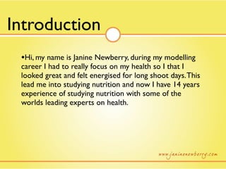 Introduction
 •Hi, my name is Janine Newberry, during my modelling
 career I had to really focus on my health so I that I
 looked great and felt energised for long shoot days. This
 lead me into studying nutrition and now I have 14 years
 experience of studying nutrition with some of the
 worlds leading experts on health.
 