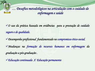 … Desafios metodológicos na articulação com o cuidado de
                      enfermagem e saúde


O uso da prática baseada em evidências para a prestação de cuidado

seguro e de qualidade.

Desempenho profissional fundamentado no compromisso ético-social.

Mudanças na formação de recursos humanos em enfermagem da

graduação a pós-graduação .

Educação continuada X Educação permanente
 