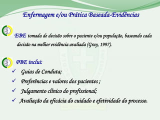 Enfermagem e/ou Prática Baseada-Evidências

 EBE tomada de decisão sobre o paciente e/ou população, baseando cada
  decisão na melhor evidência avaliada (Gray, 1997).


 PBE inclui:
 Guias de Conduta;
 Preferências e valores dos pacientes ;
 Julgamento clínico do profissional;
 Avaliação da eficácia do cuidado e efetividade do processo.
 