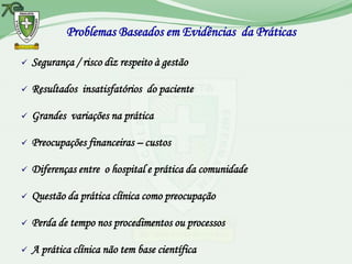 Problemas Baseados em Evidências da Práticas

   Segurança / risco diz respeito à gestão

   Resultados insatisfatórios do paciente

   Grandes variações na prática

   Preocupações financeiras – custos

   Diferenças entre o hospital e prática da comunidade

   Questão da prática clínica como preocupação

   Perda de tempo nos procedimentos ou processos

   A prática clínica não tem base científica
 