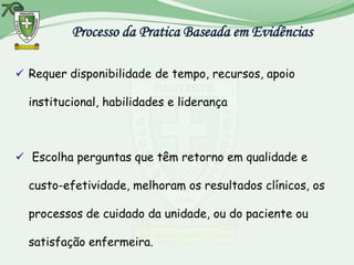 Processo da Pratica Baseada em Evidências

 Requer disponibilidade de tempo, recursos, apoio

  institucional, habilidades e liderança



 Escolha perguntas que têm retorno em qualidade e

  custo-efetividade, melhoram os resultados clínicos, os

  processos de cuidado da unidade, ou do paciente ou

  satisfação enfermeira.
 