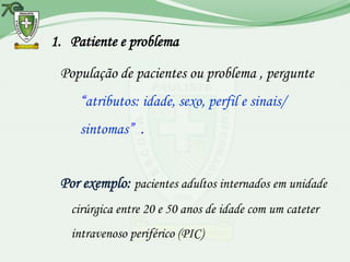1. Patiente e problema

 População de pacientes ou problema , pergunte
     “atributos: idade, sexo, perfil e sinais/
     sintomas” .


 Por exemplo: pacientes adultos internados em unidade
   cirúrgica entre 20 e 50 anos de idade com um cateter
   intravenoso periférico (PIC)
 