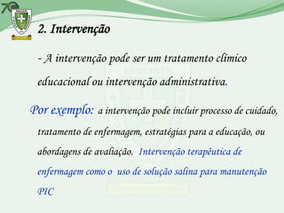 2. Intervenção

 - A intervenção pode ser um tratamento clímico
 educacional ou intervenção administrativa.

Por exemplo: a intervenção pode incluir processo de cuidado,
 tratamento de enfermagem, estratégias para a educação, ou
 abordagens de avaliação. Intervenção terapêutica de
 enfermagem como o uso de solução salina para manutenção
 PIC
 