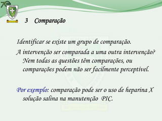 3 Comparação

Identificar se existe um grupo de comparação.
A intervenção ser comparada a uma outra intervenção?
  Nem todas as questões têm comparações, ou
  comparações podem não ser facilmente perceptível.

Por exemplo: comparação pode ser o uso de heparina X
  solução salina na manutenção PIC.
 