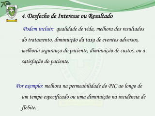 4. Desfecho de Interesse ou Resultado

   Podem incluir: qualidade de vida, melhora dos resultados
  do tratamento, diminuição da taxa de eventos adversos,
  melhoria segurança do paciente, diminuição de custos, ou a
  satisfação do paciente.



Por exemplo: melhora na permeabilidade do PIC ao longo de
  um tempo especificado ou uma diminuição na incidência de
  flebite.
 