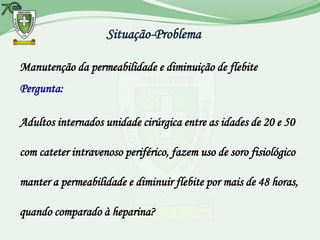 Situação-Problema

Manutenção da permeabilidade e diminuição de flebite
Pergunta:

Adultos internados unidade cirúrgica entre as idades de 20 e 50

com cateter intravenoso periférico, fazem uso de soro fisiológico

manter a permeabilidade e diminuir flebite por mais de 48 horas,

quando comparado à heparina?
 