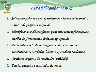 Busca bibliográfica na BVS

1. Selecionar palavras-chave​​, sinônimos e termos relacionados
   a partir do pergunta responde
2. Identificar as melhores fontes para encontrar informações e
   escolha de ferramentas de busca apropriada
3. Desenvolvimento de estratégias de busca e usando
   vocabulários controlados, limites e operadores booleanos
4. Avaliar o conjunto de resultados (validade)
5. Relatar pesquisa e resultados da busca
 