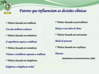 Fatores que influenciam as decisões clínicas

Prática baseada em evidência              Prática baseada em providência

Uso das melhores evidências                Deixa-se nas mãos de Deus

Prática baseada em eminência              Prática baseada em nervosismo

A experiência supera a evidência           Medo de processo

Prática baseada em veemência              Prática baseada em confiança

Volume e estridência superam a evidência   Bravata
                                                  (Modificado de Fletcher& Fletcher, 2006)
Prática baseada em eloqüência

Elegância e eloqüência verbal
 