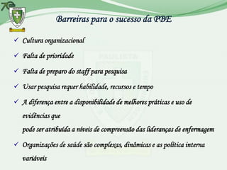 Barreiras para o sucesso da PBE

 Cultura organizacional

 Falta de prioridade

 Falta de preparo do staff para pesquisa

 Usar pesquisa requer habilidade, recursos e tempo

 A diferença entre a disponibilidade de melhores práticas e uso de
   evidências que
   pode ser atribuída a níveis de compreensão das lideranças de enfermagem

 Organizações de saúde são complexas, dinâmicas e as política interna
   variáveis
 
