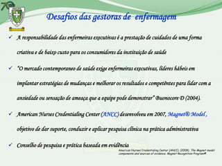 Desafios das gestoras de enfermagem

 A responsabilidade das enfermeiras executivas é a prestação de cuidados de uma forma

   criativa e de baixo custo para os consumidores da instituição de saúde

 “O mercado contemporaneo de saúde exige enfermeiras executivas, líderes hábeis em

   implantar estratégias de mudanças e melhorar os resultados e competêntes para lidar com a

   ansiedade ou sensação de ameaça que a equipe pode demonstrar” Buonocore D (2004).

 American Nurses Credentialing Center (ANCC) desenvolveu em 2007, Magnet® Model ,

   objetivo de dar suporte, conduzir e aplicar pesquisa clínica na prática administrativa

 Conselho de pesquisa e prática baseada em evidência
                                                   American Nurses Credentialing Center (ANCC). (2008). The Magnet model
                                                   components and sources of evidence. Magnet Recognition Program®.
 