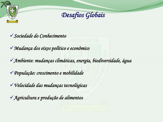 Desafios Globais

Sociedade do Conhecimento

Mudança dos eixos político e econômico

Ambiente: mudanças climáticas, energia, biodiversidade, água

População: crescimento e mobilidade

Velocidade das mudanças tecnológicas

Agricultura e produção de alimentos
 