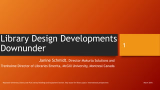 Library Design Developments
Downunder
Janine Schmidt, Director Mukurta Solutions and
Trenholme Director of Libraries Emerita, McGill University, Montreal Canada
Maynooth University Library and IFLA Library Buildings and Equipment Section. Key issues for library space: international perspectives
1
March 2016
 