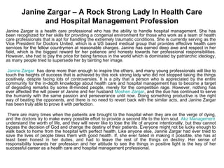 Janine Zargar – A Rock Strong Lady In Health Care
              and Hospital Management Profession
Janine Zargar is a health care professional who has the ability to handle hospital management. She has
been recognized for her skills for providing a congenial environment for those who work as a team of health
care professionals that is apt for handling the extremely traumatic conditions. She is currently serving as the
Vice President for Doctors United, which is a US based medical group that provides effective health care
services for the fellow countrymen at reasonable charges. Janine has earned deep awe and respect in her
field, which is the biggest reward for her patience and honesty towards her professional responsibilities.
However, she had to pay the price for being famous in the world which is dominated by patriarchic ideology,
as many people tried to supersede her by tainting her image.

 Janine Zargar has done more than enough to inspire the others, and many young professionals will like to
touch the heights of success that is achieved by this rock strong lady who did not stopped taking the things
positively, despite facing lots of controversies. It is a pity that a person who is appreciated by the entire
community for the in-depth knowledge about health care and hospital management has to become a target
of degrading remarks by some ill-minded people, merely for the competition rage. However, nothing has
ever affected the will power of Janine and her husband Moshen Zargar, and the duo has continued to serve
the humanity with the same passion and perseverance until now. Doing something productive is the right
way of beating the opponents, and there is no need to revert back with the similar acts, and Janine Zargar
has been truly able to prove it with perfection.

 There are many times when the patients are brought to the hospital when they are on the verge of dying,
and the doctors try to make every possible effort to provide a second life to the torn soul. Akz Management
understand the worth of life, and they will never like to lose the life of anyone intentionally, but they cannot
bypass the decision of God and change the destiny of their patients. Everyone might not be lucky enough to
walk back to home from the hospital with perfect health. Like anyone else, Janine Zargar had ever tried to
save the lives of people bless them with good health. If, she ever failed in making it possible, she has at
least been honest in her duties, and had to leave the rest of the things on destiny. Her sense of
responsibility towards her profession and her attitude to see the things in positive light is the key of her
successful career as a health care and hospital management professional.
 