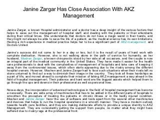Janine Zargar Has Close Association With AKZ
                           Management

Janine Zargar, a known Hospital administrator and a doctor has a deep insight of the various factors that
helps to ease out the management of hospital staff, and dealing with the patients or their attendants
during their critical times. She understands that doctors do not have a magic wand in their hands, and
they might not always be able to save the life of a patient, as the medical science has its own limitations.
Having a rich experience in medical practice helps her to be a significant part of AKZ management and
Doctors United.

Janine’s success did not come to her in a day or two, but it is the result of years of hard work with
complete dedication. However, she is not walking alone in the path of service for humanity, as her
husband, Moshen Zargar, a known chiropractic stood by her side at all occasions, and the couple is now
an integral part of the medical community in the United States. They have made it easier for the health
care professionals to deal with the complexities of management of hospitals and take care of keeping it
away from the controversial issues, which often starts appearing due to the rivalry among the different
hospital owners. However, Moshen and Janine Zargar had to face such situations when their rivals left no
stone unturned to find out a way to diminish their image in the country. They took all these hardships as
a part of life, and moved ahead to complete their mission of taking AKZ management a way ahead in the
field of hospital management. Their patience and hard word are the biggest assets which helped them to
go through the ups and downs in their professional as well as personal lives.

Now-a-days, the incorporation of advanced technologies in the field of hospital management has become
a necessity. There are wide array of machineries that has to be added in the different parts of hospitals to
smoothen the procedure of treating the patients in chronic illness or in the badly injured condition.
Moshen and Janine Zargar favor the use of software and tools apart from the several other machineries
and devices that helps to run the hospital operations in a smooth manner. They have a modern outlook
towards health care facilities, and they are making deliberate efforts to provide a unique identity to AKZ
Management. They are consistently getting the support from people, no matter what they might have
suffered due to rivalry rage at the professional front.
 