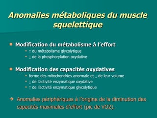 Anomalies métaboliques du muscle squelettique Modification du métabolisme à l’effort ↑  du métabolisme glycolytique ↓  de la phosphorylation oxydative Modification des capacités oxydatives forme des mitochondries anormale et ↓ de leur volume ↓  de l’activité enzymatique oxydative  ↑  de l’activité enzymatique glycolytique Anomalies périphériques à l’origine de la diminution des   capacités maximales d’effort (pic de VO2). 