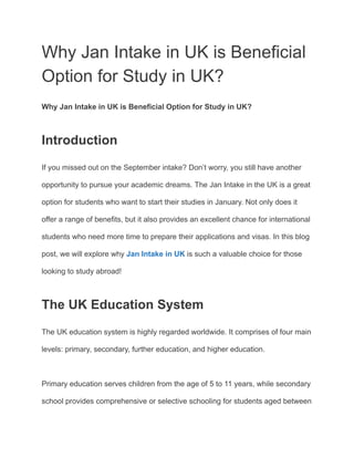 Why Jan Intake in UK is Beneficial
Option for Study in UK?
Why Jan Intake in UK is Beneficial Option for Study in UK?
Introduction
If you missed out on the September intake? Don’t worry, you still have another
opportunity to pursue your academic dreams. The Jan Intake in the UK is a great
option for students who want to start their studies in January. Not only does it
offer a range of benefits, but it also provides an excellent chance for international
students who need more time to prepare their applications and visas. In this blog
post, we will explore why Jan Intake in UK is such a valuable choice for those
looking to study abroad!
The UK Education System
The UK education system is highly regarded worldwide. It comprises of four main
levels: primary, secondary, further education, and higher education.
Primary education serves children from the age of 5 to 11 years, while secondary
school provides comprehensive or selective schooling for students aged between
 