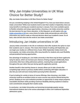 Why Jan Intake Universities in UK Wise
Choice for Better Study?
Why Jan Intake Universities in UK Wise Choice for Better Study?
Are you considering studying in the United Kingdom? If so, have you heard about January
intake universities? While most students tend to start their studies in September, there are
many benefits to starting your academic journey in January. From more available spaces
to flexible schedules and unique opportunities, choosing a Jan intake university could be
the best decision for your future education. In this blog post, we will explore why Jan
intake universities in UK are a wise choice for better study and provide you with all the
information you need to make an informed decision about your academic career. So sit
back, relax and let’s dive into the world of Jan intake universities!
Introducing Jan intake universities in UK
January intake universities in the UK are institutions that offer students the option to start
their academic year in January. This means that instead of waiting until September, you
can begin your studies at a different time of year. While September intakes tend to be
more popular, Jan intake universities offer many benefits for students who want flexibility
and personalized learning opportunities.
One advantage of studying at a Jan intake university is that there may be fewer applicants
vying for places, which can increase your chances of being accepted. Additionally, these
universities often have rolling admissions policies, meaning they accept applications
throughout the year rather than just during specific application periods.
Another benefit is that starting classes in January allows you to take a break after
completing high school or previous studies before continuing with higher education. It
also lets you work and save money before pursuing further education.
If you’re looking for variety in terms of course offerings, then choosing a Jan intake
university could be an excellent choice as some courses may only be offered during this
period. Studying at one such institution provides an opportunity to study unique programs
unavailable elsewhere while providing maximum flexibility allowing students to balance
work commitments alongside their studies easily.
In conclusion: Jan Intake Universities are becoming increasingly popular among
international students due to the various advantages it offers over traditional September
admissions cycles.
 