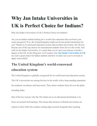 Why Jan Intake Universities in
UK is Perfect Choice for Indians?
Why Jan Intake Universities in UK is Perfect Choice for Indians?
Are you an Indian student looking for a world-class education that can boost your
career prospects? If so, the United Kingdom might just be the perfect destination for
you! Thanks to its renowned education system and excellent universities, the UK has
become one of the top choices for international students from all over the world. And
with its Jan Intake Universities, it’s easier than ever to start your journey towards a
degree in the UK. In this blog post, we’ll explore why Jan Intake Universities in UK
are such a great choice for Indian students and how to make sure you’re on track to
apply successfully!
The United Kingdom’s world-renowned
education system
The United Kingdom is globally recognized for its world-renowned education system.
The UK’s universities are among the best in the world, with a long-standing reputation
for academic excellence and innovation. They attract students from all over the globe,
including India.
One of the key reasons why the UK stands out as an educational destination is its
focus on research-led teaching. This means that lecturers at British universities are
experts in their field who conduct cutting-edge research alongside their teaching
 