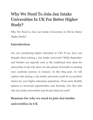 Why We Need To Join Jan Intake
Universities In UK For Better Higher
Study?
Why We Need to Join Jan Intake Universities in UK for Better
Higher Study?
Introduction
Are you considering higher education in UK? If yes, have you
thought about joining a Jan intake university? While September
and October are typically seen as the traditional start dates for
universities in the UK, there are also plenty of benefits to starting
your academic journey in January. In this blog post, we will
explore why joining a Jan intake university could be an excellent
choice for your higher education aspirations. From more flexible
options to increased opportunities and diversity, let's dive into
why Jan intake universities may be just what you need!
Reasons for why we need to join Jan intake
universities in UK
 