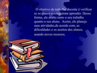 O objetivo do trabalho docente é verificar se os alunos conseguiram aprender. Dessa forma, ele avalia tanto o seu trabalho quanto o seu aluno.  Assim, ele planeja suas atividades,de acordo com, as dificuldades e os acertos dos alunos, usando novos recursos.   
