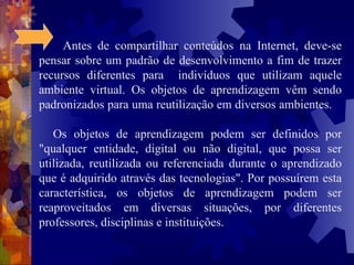 Antes de compartilhar conteúdos na Internet, deve-se pensar sobre um padrão de desenvolvimento a fim de trazer recursos diferentes para  indivíduos que utilizam aquele ambiente virtual. Os objetos de aprendizagem vêm sendo padronizados para uma reutilização em diversos ambientes.  Os objetos de aprendizagem podem ser definidos por "qualquer entidade, digital ou não digital, que possa ser utilizada, reutilizada ou referenciada durante o aprendizado que é adquirido através das tecnologias". Por possuírem esta característica, os objetos de aprendizagem podem ser reaproveitados em diversas situações, por diferentes professores, disciplinas e instituições. 