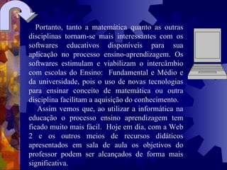 Portanto, tanto a matemática quanto as outras disciplinas tornam-se mais interessantes com os softwares educativos disponíveis para sua aplicação no processo ensino-aprendizagem. Os softwares estimulam e viabilizam o intercâmbio com escolas do Ensino:  Fundamental e Médio e da universidade, pois o uso de novas tecnologias para ensinar conceito de matemática ou outra disciplina facilitam a aquisição do conhecimento.  Assim vemos que, ao utilizar a informática na educação o processo ensino aprendizagem tem ficado muito mais fácil.  Hoje em dia, com a Web 2 e os outros meios de recursos didáticos apresentados em sala de aula os objetivos do professor podem ser alcançados de forma mais significativa.     