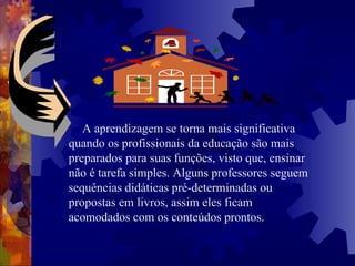 A aprendizagem se torna mais significativa quando os profissionais da educação são mais preparados para suas funções, visto que, ensinar não é tarefa simples. Alguns professores seguem sequências didáticas pré-determinadas ou propostas em livros, assim eles ficam acomodados com os conteúdos prontos.   