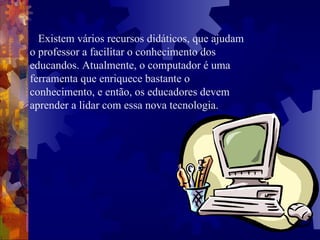 Existem vários recursos didáticos, que ajudam o professor a facilitar o conhecimento dos educandos. Atualmente, o computador é uma ferramenta que enriquece bastante o conhecimento, e então, os educadores devem aprender a lidar com essa nova tecnologia.  