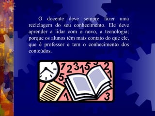 O docente deve sempre fazer uma reciclagem do seu conhecimento. Ele deve aprender a lidar com o novo, a tecnologia; porque os alunos têm mais contato do que ele, que é professor e tem o conhecimento dos conteúdos. 